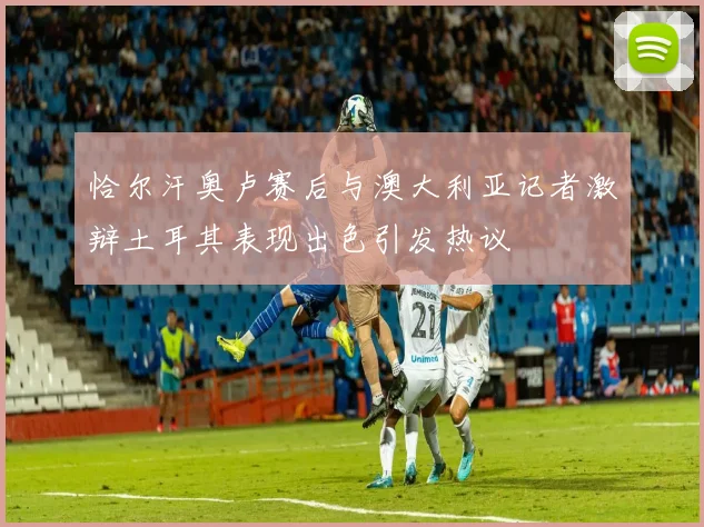 恰尔汗奥卢赛后与澳大利亚记者激辩土耳其表现出色引发热议