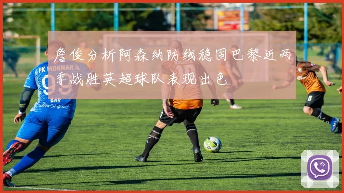 詹俊分析阿森纳防线稳固巴黎近两季战胜英超球队表现出色