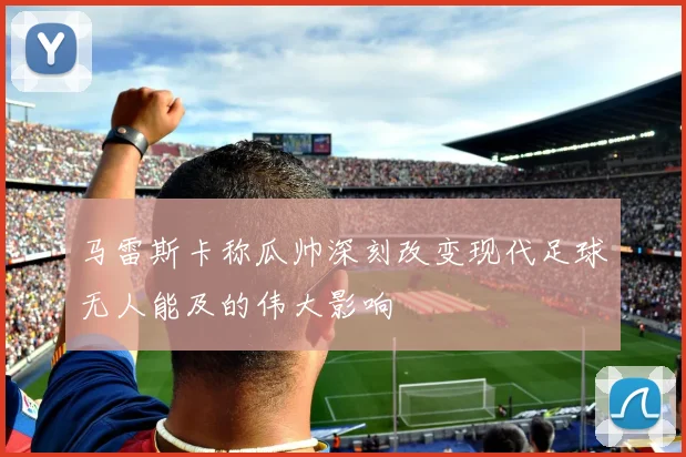 马雷斯卡称瓜帅深刻改变现代足球无人能及的伟大影响