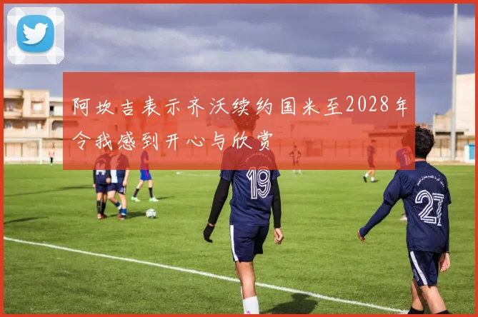 阿坎吉表示齐沃续约国米至2028年令我感到开心与欣赏