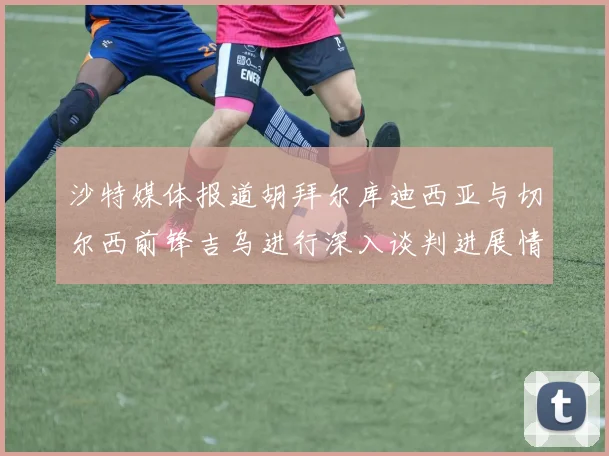 沙特媒体报道胡拜尔库迪西亚与切尔西前锋吉乌进行深入谈判进展情况