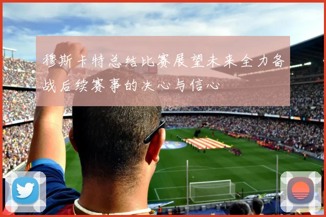 穆斯卡特总结比赛展望未来全力备战后续赛事的决心与信心