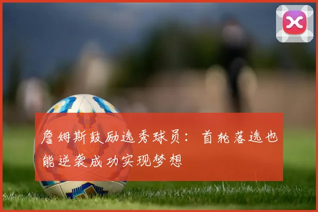 詹姆斯鼓励选秀球员：首轮落选也能逆袭成功实现梦想