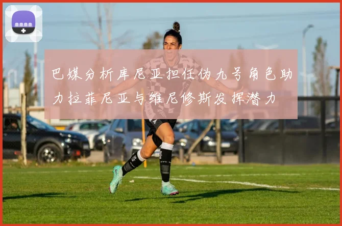 巴媒分析库尼亚担任伪九号角色助力拉菲尼亚与维尼修斯发挥潜力