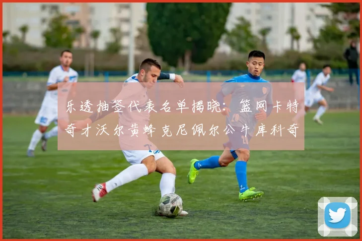 乐透抽签代表名单揭晓：篮网卡特奇才沃尔黄蜂克尼佩尔公牛库科奇齐聚一堂