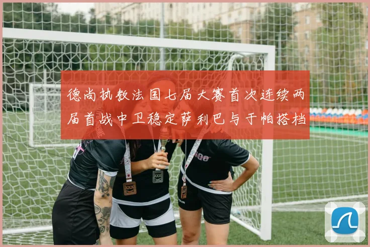 德尚执教法国七届大赛首次连续两届首战中卫稳定萨利巴与于帕搭档