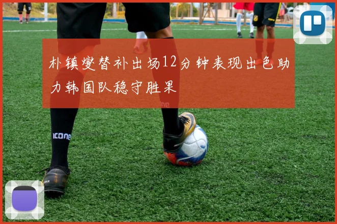 朴镇燮替补出场12分钟表现出色助力韩国队稳守胜果
