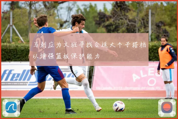 马刺应为文班寻找合适大个子搭档以增强篮板保护能力