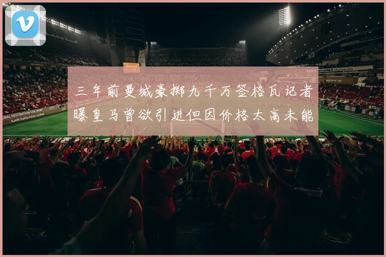 三年前曼城豪掷九千万签格瓦记者曝皇马曾欲引进但因价格太高未能成行