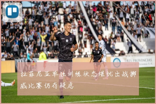 拉菲尼亚单独训练状态堪忧出战挪威比赛仍存疑虑