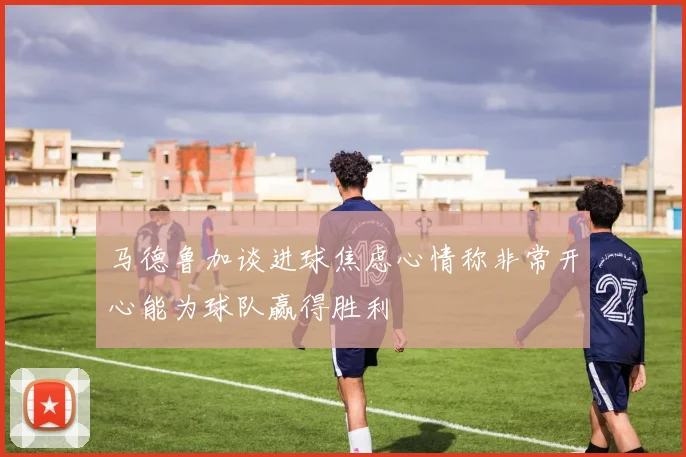 马德鲁加谈进球焦虑心情称非常开心能为球队赢得胜利