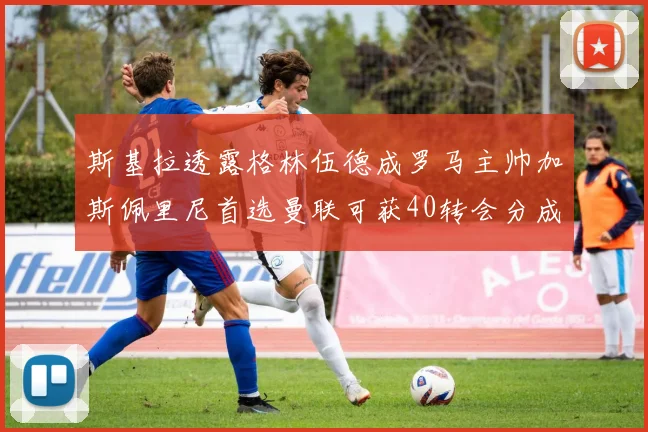 斯基拉透露格林伍德成罗马主帅加斯佩里尼首选曼联可获40转会分成