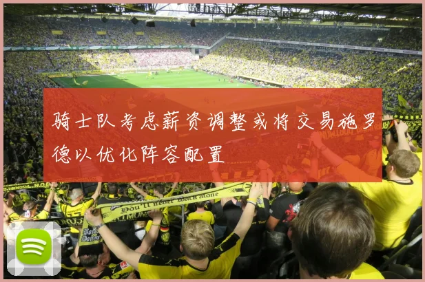 骑士队考虑薪资调整或将交易施罗德以优化阵容配置