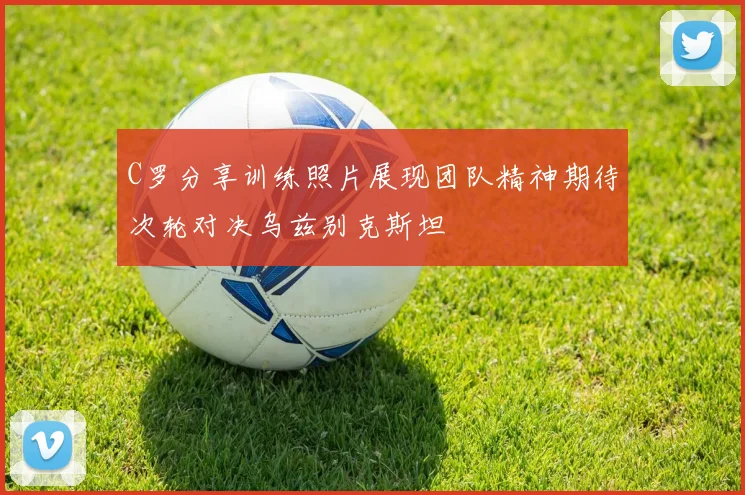 C罗分享训练照片展现团队精神期待次轮对决乌兹别克斯坦